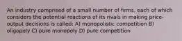 An industry comprised of a small number of firms, each of which considers the potential reactions of its rivals in making price-output decisions is called: A) monopolistic competition B) oligopoly C) pure monopoly D) pure competition