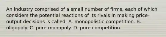 An industry comprised of a small number of firms, each of which considers the potential reactions of its rivals in making price-output decisions is called: A. monopolistic competition. B. oligopoly. C. pure monopoly. D. pure competition.