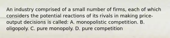 An industry comprised of a small number of firms, each of which considers the potential reactions of its rivals in making price-output decisions is called: A. monopolistic competition. B. oligopoly. C. pure monopoly. D. pure competition