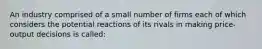 An industry comprised of a small number of firms each of which considers the potential reactions of its rivals in making price-output decisions is called: