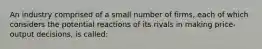 An industry comprised of a small number of firms, each of which considers the potential reactions of its rivals in making price-output decisions, is called: