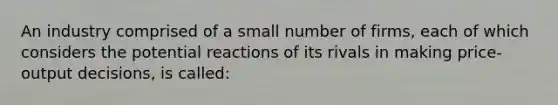 An industry comprised of a small number of firms, each of which considers the potential reactions of its rivals in making price-output decisions, is called: