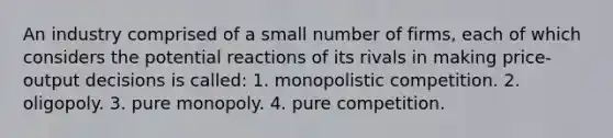 An industry comprised of a small number of firms, each of which considers the potential reactions of its rivals in making price-output decisions is called: 1. monopolistic competition. 2. oligopoly. 3. pure monopoly. 4. pure competition.