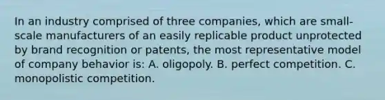 In an industry comprised of three companies, which are small-scale manufacturers of an easily replicable product unprotected by brand recognition or patents, the most representative model of company behavior is: A. oligopoly. B. perfect competition. C. monopolistic competition.