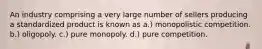 An industry comprising a very large number of sellers producing a standardized product is known as a.) monopolistic competition. b.) oligopoly. c.) pure monopoly. d.) pure competition.