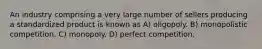 An industry comprising a very large number of sellers producing a standardized product is known as A) oligopoly. B) monopolistic competition. C) monopoly. D) perfect competition.