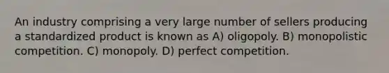 An industry comprising a very large number of sellers producing a standardized product is known as A) oligopoly. B) monopolistic competition. C) monopoly. D) perfect competition.