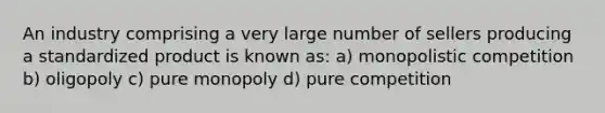 An industry comprising a very large number of sellers producing a standardized product is known as: a) monopolistic competition b) oligopoly c) pure monopoly d) pure competition