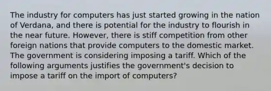 The industry for computers has just started growing in the nation of Verdana, and there is potential for the industry to flourish in the near future. However, there is stiff competition from other foreign nations that provide computers to the domestic market. The government is considering imposing a tariff. Which of the following arguments justifies the government's decision to impose a tariff on the import of computers?