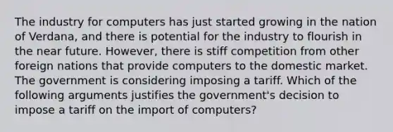 The industry for computers has just started growing in the nation of Verdana, and there is potential for the industry to flourish in <a href='https://www.questionai.com/knowledge/k3kaQH73w3-the-near-future' class='anchor-knowledge'>the near future</a>. However, there is stiff competition from other foreign nations that provide computers to the domestic market. The government is considering imposing a tariff. Which of the following arguments justifies the government's decision to impose a tariff on the import of computers?​