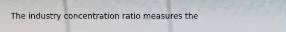 The industry concentration ratio measures the