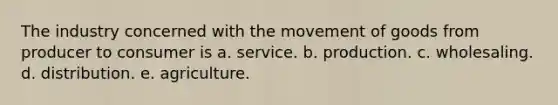 The industry concerned with the movement of goods from producer to consumer is a. service. b. production. c. wholesaling. d. distribution. e. agriculture.