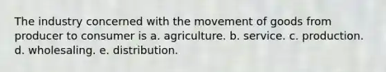 The industry concerned with the movement of goods from producer to consumer is a. agriculture. b. service. c. production. d. wholesaling. e. distribution.