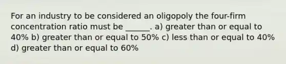 For an industry to be considered an oligopoly the four-firm concentration ratio must be ______. a) greater than or equal to 40% b) greater than or equal to 50% c) less than or equal to 40% d) greater than or equal to 60%