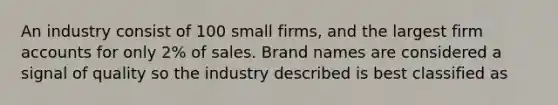 An industry consist of 100 small firms, and the largest firm accounts for only 2% of sales. Brand names are considered a signal of quality so the industry described is best classified as