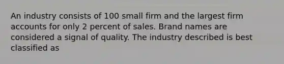 An industry consists of 100 small firm and the largest firm accounts for only 2 percent of sales. Brand names are considered a signal of quality. The industry described is best classified as