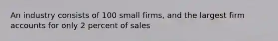 An industry consists of 100 small firms, and the largest firm accounts for only 2 percent of sales