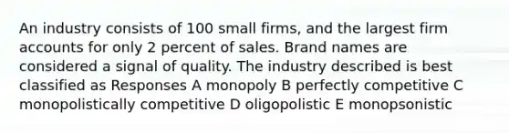 An industry consists of 100 small firms, and the largest firm accounts for only 2 percent of sales. Brand names are considered a signal of quality. The industry described is best classified as Responses A monopoly B perfectly competitive C monopolistically competitive D oligopolistic E monopsonistic