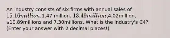 An industry consists of six firms with annual sales of 15.16 million.1.47 million. 13.49million,4.02million, 10.89millions and 7.30millions. What is the industry's C4? (Enter your answer with 2 decimal places!)