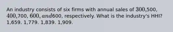 An industry consists of six firms with annual sales of 300,500, 400,700, 600, and600, respectively. What is the industry's HHI? 1,659. 1,779. 1,839. 1,909.