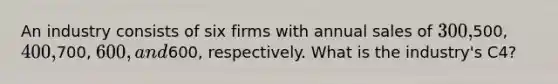 An industry consists of six firms with annual sales of 300,500, 400,700, 600, and600, respectively. What is the industry's C4?