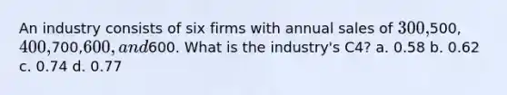 An industry consists of six firms with annual sales of 300,500, 400,700,600, and600. What is the industry's C4? a. 0.58 b. 0.62 c. 0.74 d. 0.77