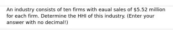 An industry consists of ten firms with eaual sales of 5.52 million for each firm. Determine the HHI of this industry. (Enter your answer with no decimal!)