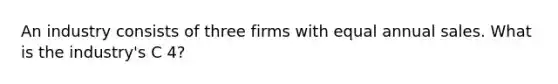 An industry consists of three firms with equal annual sales. What is the industry's C 4?