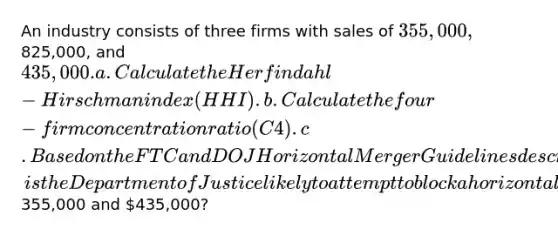 An industry consists of three firms with sales of 355,000,825,000, and 435,000. a. Calculate the Herfindahl-Hirschman index (HHI). b. Calculate the four-firm concentration ratio (C4). c. Based on the FTC and DOJ Horizontal Merger Guidelines described in the text, is the Department of Justice likely to attempt to block a horizontal merger between two firms with sales of355,000 and 435,000?