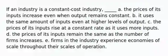 If an industry is a constant-cost industry, _____ a. the prices of its inputs increase even when output remains constant. b. it uses the same amount of inputs even at higher levels of output. c. the prices of its inputs rise at a constant rate as it uses more inputs. d. the prices of its inputs remain the same as the number of firms increases. e. firms in the industry experience economies of scale throughout their scales of operation.