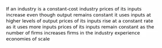 If an industry is a constant-cost industry prices of its inputs increase even though output remains constant it uses inputs at higher levels of output prices of its inputs rise at a constant rate as it uses more inputs prices of its inputs remain constant as the number of firms increases firms in the industry experience economies of scale