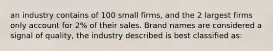 an industry contains of 100 small firms, and the 2 largest firms only account for 2% of their sales. Brand names are considered a signal of quality, the industry described is best classified as: