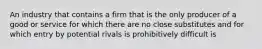 An industry that contains a firm that is the only producer of a good or service for which there are no close substitutes and for which entry by potential rivals is prohibitively difficult is