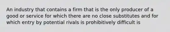 An industry that contains a firm that is the only producer of a good or service for which there are no close substitutes and for which entry by potential rivals is prohibitively difficult is