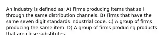 An industry is defined as: A) Firms producing items that sell through the same distribution channels. B) Firms that have the same seven digit standards industrial code. C) A group of firms producing the same item. D) A group of firms producing products that are close substitutes.