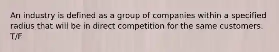 An industry is defined as a group of companies within a specified radius that will be in direct competition for the same customers. T/F