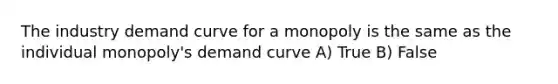 The industry demand curve for a monopoly is the same as the individual monopoly's demand curve A) True B) False