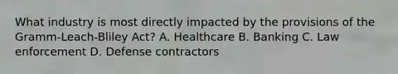 What industry is most directly impacted by the provisions of the Gramm-Leach-Bliley Act? A. Healthcare B. Banking C. Law enforcement D. Defense contractors