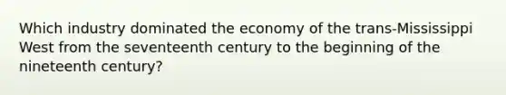 Which industry dominated the economy of the trans-Mississippi West from the seventeenth century to the beginning of the nineteenth century?