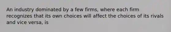 An industry dominated by a few firms, where each firm recognizes that its own choices will affect the choices of its rivals and vice versa, is