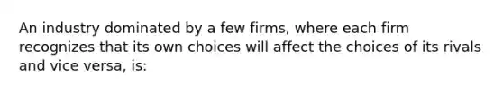 An industry dominated by a few firms, where each firm recognizes that its own choices will affect the choices of its rivals and vice versa, is: