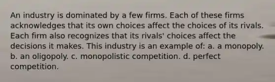 An industry is dominated by a few firms. Each of these firms acknowledges that its own choices affect the choices of its rivals. Each firm also recognizes that its rivals' choices affect the decisions it makes. This industry is an example of: a. a monopoly. b. an oligopoly. c. monopolistic competition. d. perfect competition.