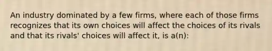 An industry dominated by a few firms, where each of those firms recognizes that its own choices will affect the choices of its rivals and that its rivals' choices will affect it, is a(n):