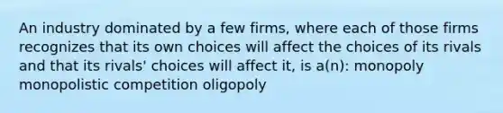 An industry dominated by a few firms, where each of those firms recognizes that its own choices will affect the choices of its rivals and that its rivals' choices will affect it, is a(n): monopoly monopolistic competition oligopoly