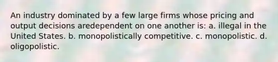 An industry dominated by a few large firms whose pricing and output decisions aredependent on one another is: a. illegal in the United States. b. monopolistically competitive. c. monopolistic. d. oligopolistic.