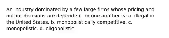 An industry dominated by a few large firms whose pricing and output decisions are dependent on one another is: a. illegal in the United States. b. monopolistically competitive. c. monopolistic. d. oligopolistic