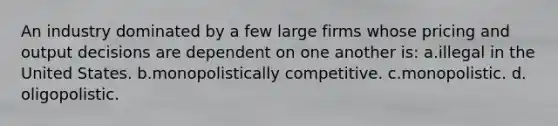 An industry dominated by a few large firms whose pricing and output decisions are dependent on one another is: ​a.​illegal in the United States. ​b.​monopolistically competitive. ​c.​monopolistic. ​d.​oligopolistic.