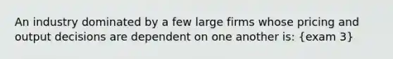 An industry dominated by a few large firms whose pricing and output decisions are dependent on one another is: (exam 3)