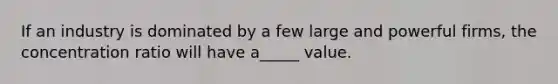 If an industry is dominated by a few large and powerful firms, the concentration ratio will have a_____ value.