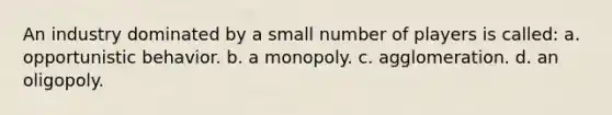 An industry dominated by a small number of players is called: a. opportunistic behavior. b. a monopoly. c. agglomeration. d. an oligopoly.